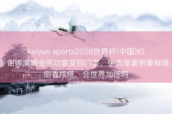 kaiyun sports2026世界杯(中国)IOS/安卓官方下载 谢娜演唱会庆功宴变回门宴，张杰宠妻倒香槟塔，会世界加场吗