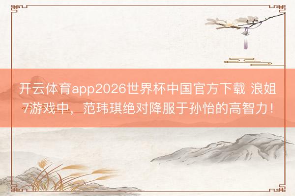开云体育app2026世界杯中国官方下载 浪姐7游戏中，范玮琪绝对降服于孙怡的高智力！
