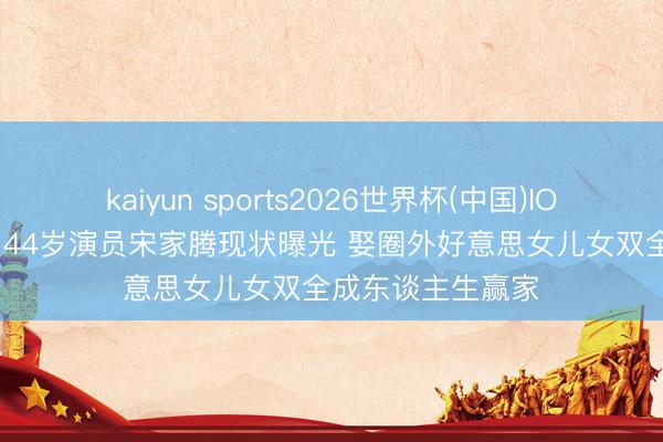 kaiyun sports2026世界杯(中国)IOS/安卓官方下载 44岁演员宋家腾现状曝光 娶圈外好意思女儿女双全成东谈主生赢家