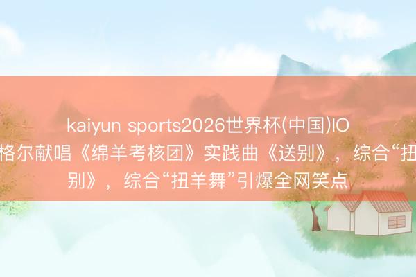 kaiyun sports2026世界杯(中国)IOS/安卓官方下载 腾格尔献唱《绵羊考核团》实践曲《送别》，综合“扭羊舞”引爆全网笑点