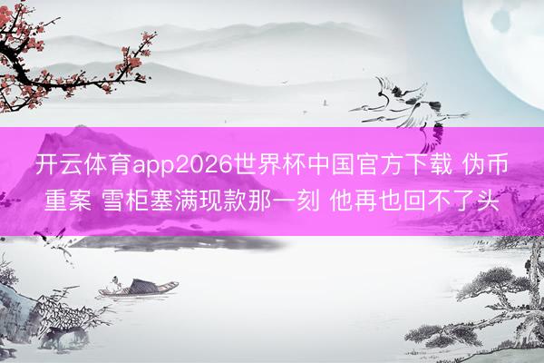 开云体育app2026世界杯中国官方下载 伪币重案 雪柜塞满现款那一刻 他再也回不了头