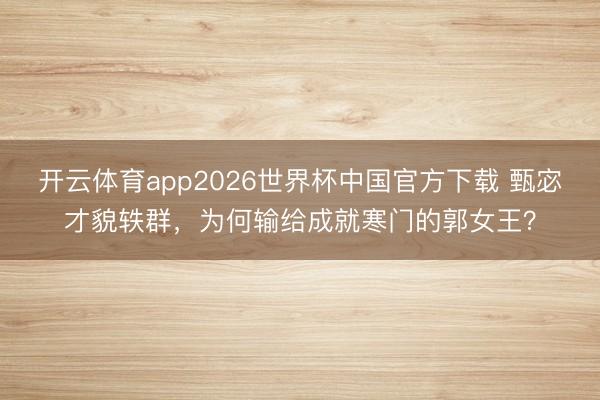 开云体育app2026世界杯中国官方下载 甄宓才貌轶群,为何输给成就寒门的郭女王?