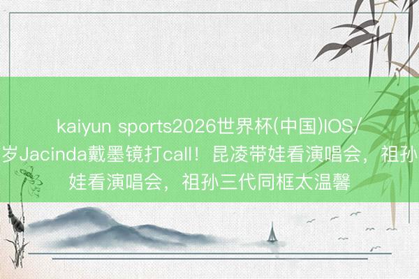 kaiyun sports2026世界杯(中国)IOS/安卓官方下载 3岁Jacinda戴墨镜打call！昆凌带娃看演唱会，祖孙三代同框太温馨