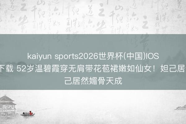 kaiyun sports2026世界杯(中国)IOS/安卓官方下载 52岁温碧霞穿无肩带花苞裙嫩如仙女！妲己居然媚骨天成