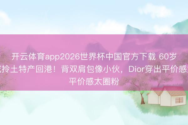 开云体育app2026世界杯中国官方下载 60岁郭富城拎土特产回港！背双肩包像小伙，Dior穿出平价感太圈粉