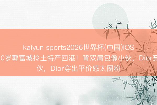 kaiyun sports2026世界杯(中国)IOS/安卓官方下载 60岁郭富城拎土特产回港！背双肩包像小伙，Dior穿出平价感太圈粉