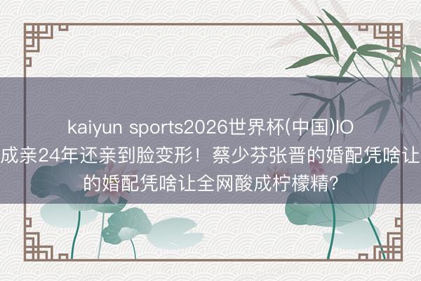 kaiyun sports2026世界杯(中国)IOS/安卓官方下载 成亲24年还亲到脸变形！蔡少芬张晋的婚配凭啥让全网酸成柠檬精？