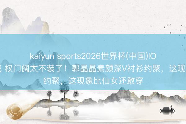 kaiyun sports2026世界杯(中国)IOS/安卓官方下载 权门阔太不装了！郭晶晶素颜深V衬衫约聚，这现象比仙女还敢穿