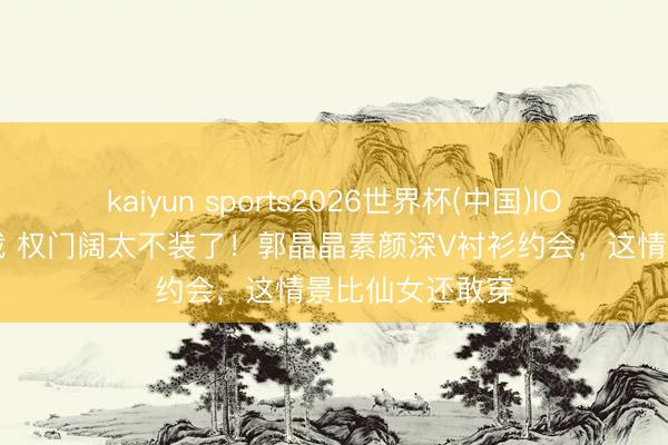 kaiyun sports2026世界杯(中国)IOS/安卓官方下载 权门阔太不装了！郭晶晶素颜深V衬衫约会，这情景比仙女还敢穿