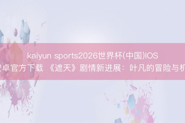 kaiyun sports2026世界杯(中国)IOS/安卓官方下载 《遮天》剧情新进展：叶凡的冒险与机遇