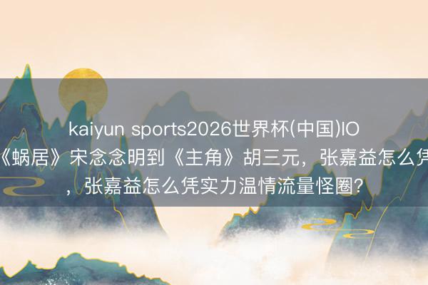 kaiyun sports2026世界杯(中国)IOS/安卓官方下载 从《蜗居》宋念念明到《主角》胡三元，张嘉益怎么凭实力温情流量怪圈？