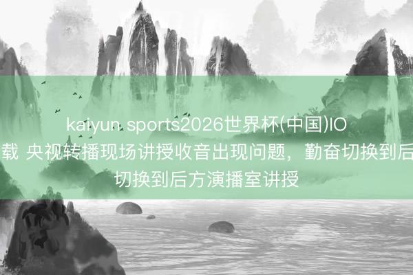 kaiyun sports2026世界杯(中国)IOS/安卓官方下载 央视转播现场讲授收音出现问题，<a href=