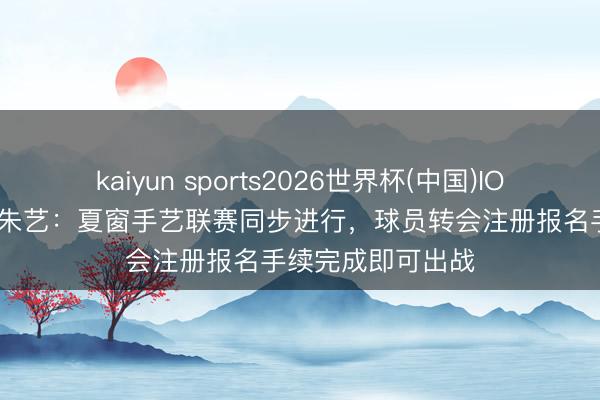 kaiyun sports2026世界杯(中国)IOS/安卓官方下载 朱艺：夏窗手艺联赛同步进行，球员转会注册报名手续完成即可出战