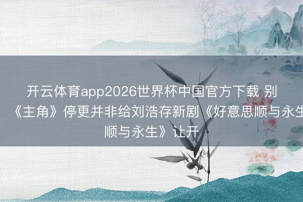 开云体育app2026世界杯中国官方下载 别带节律，《主角》停更并非给刘浩存新剧《好意思顺与永生》让开