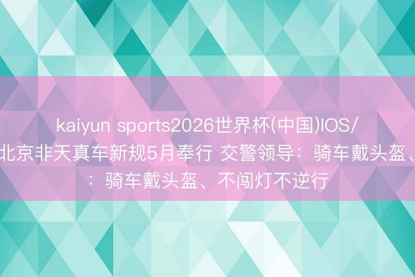 kaiyun sports2026世界杯(中国)IOS/安卓官方下载 北京非天真车新规5月奉行 交警领导：骑车戴头盔、不闯灯不逆行
