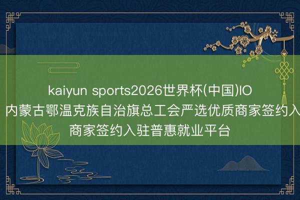 kaiyun sports2026世界杯(中国)IOS/安卓官方下载 内蒙古鄂温克族自治旗总工会严选优质商家签约入驻普惠就业平台