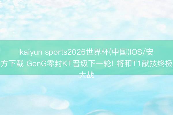 kaiyun sports2026世界杯(中国)IOS/安卓官方下载 GenG零封KT晋级下一轮! 将和T1献技终极大战