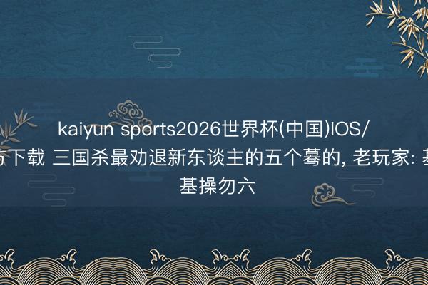 kaiyun sports2026世界杯(中国)IOS/安卓官方下载 三国杀最劝退新东谈主的五个蓦的， 老玩家: 基操勿六