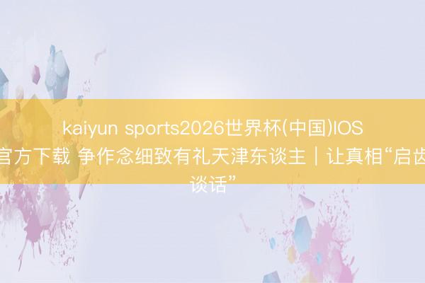 kaiyun sports2026世界杯(中国)IOS/安卓官方下载 争作念细致有礼天津东谈主｜让真相“启齿谈话”