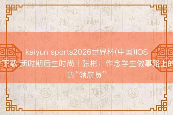 kaiyun sports2026世界杯(中国)IOS/安卓官方下载 新时期后生时尚|张彬:作念学生做事路上的“领航员”
