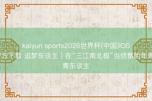 kaiyun sports2026世界杯(中国)IOS/安卓官方下载 追梦东谈主|在“三江南北极”当侦察的年青东谈主