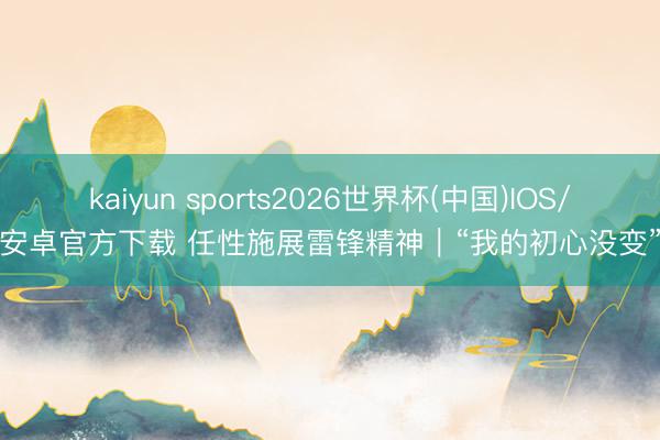kaiyun sports2026世界杯(中国)IOS/安卓官方下载 任性施展雷锋精神|“我的初心没变”