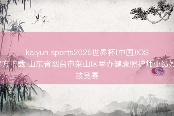 kaiyun sports2026世界杯(中国)IOS/安卓官方下载 山东省烟台市莱山区举办健康照护师业绩妙技竞赛