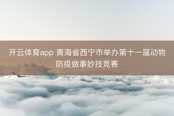 开云体育app 青海省西宁市举办第十一届动物防疫做事妙技竞赛