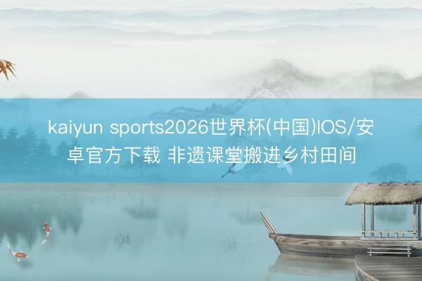kaiyun sports2026世界杯(中国)IOS/安卓官方下载 非遗课堂搬进乡村田间