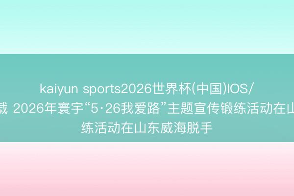 kaiyun sports2026世界杯(中国)IOS/安卓官方下载 2026年寰宇“5·26我爱路”主题宣传锻练活动在山东威海脱手
