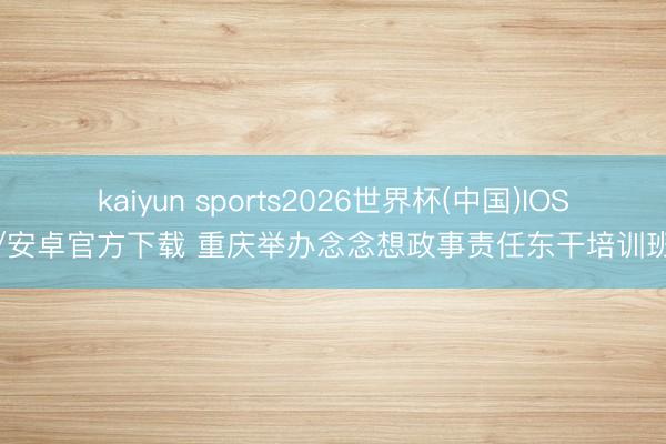 kaiyun sports2026世界杯(中国)IOS/安卓官方下载 重庆举办念念想政事责任东干培训班
