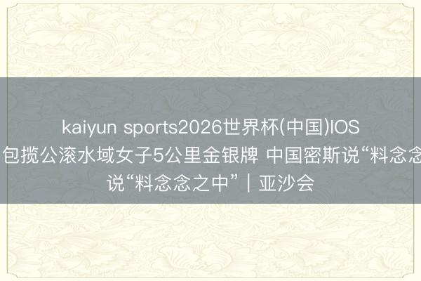 kaiyun sports2026世界杯(中国)IOS/安卓官方下载 包揽公滚水域女子5公里金银牌 中国密斯说“料念念之中”｜亚沙会