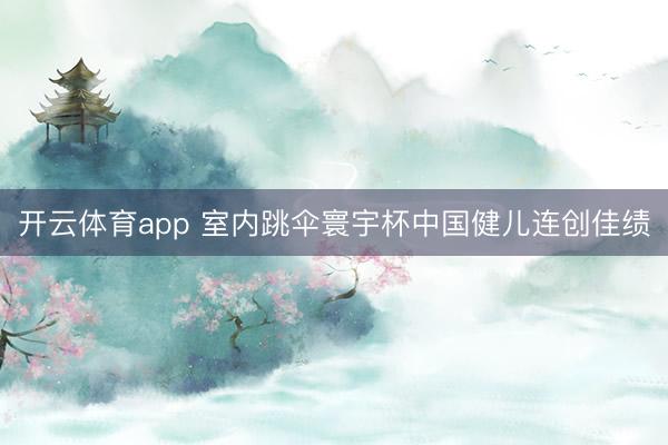 开云体育app 室内跳伞寰宇杯中国健儿连创佳绩