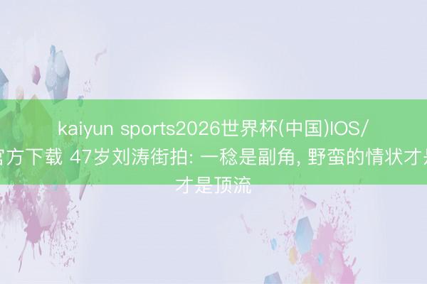 kaiyun sports2026世界杯(中国)IOS/安卓官方下载 47岁刘涛街拍: 一稔是副角， 野蛮的情状才是顶流