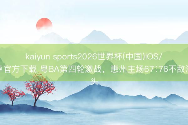 kaiyun sports2026世界杯(中国)IOS/安卓官方下载 粤BA第四轮激战，惠州主场67∶76不敌汕头