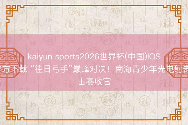 kaiyun sports2026世界杯(中国)IOS/安卓官方下载 “往日弓手”巅峰对决！南海青少年光电射击赛收官
