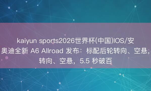 kaiyun sports2026世界杯(中国)IOS/安卓官方下载 奥迪全新 A6 Allroad 发布：标配后轮转向、空悬，5.5 秒破百