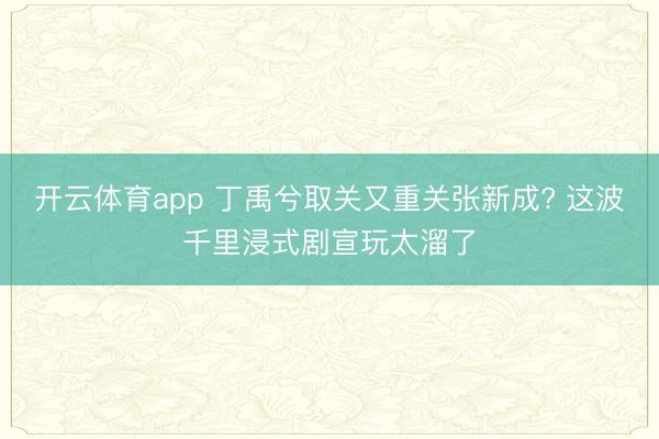 开云体育app 丁禹兮取关又重关张新成? 这波千里浸式剧宣玩太溜了