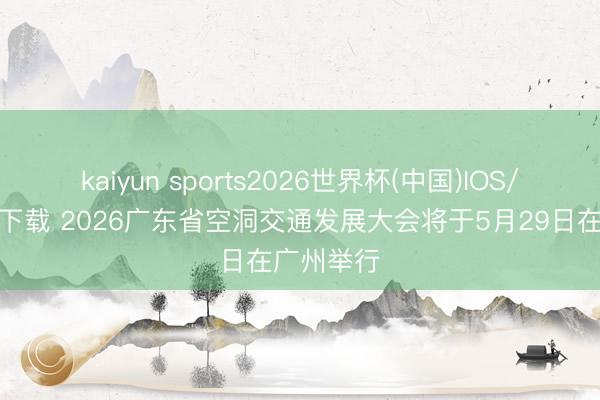kaiyun sports2026世界杯(中国)IOS/安卓官方下载 2026广东省空洞交通发展大会将于5月29日在广州举行