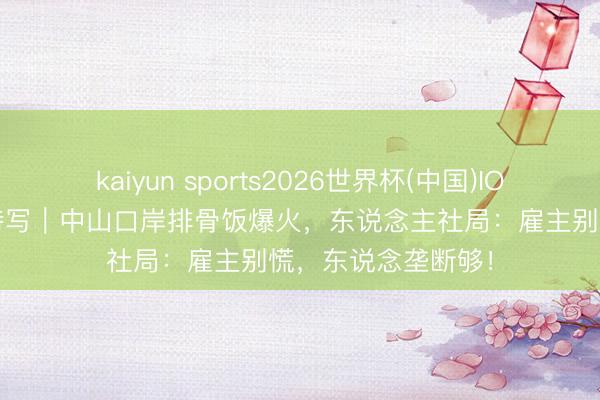 kaiyun sports2026世界杯(中国)IOS/安卓官方下载 特写｜中山口岸排骨饭爆火，东说念主社局：雇主别慌，东说念垄断够！