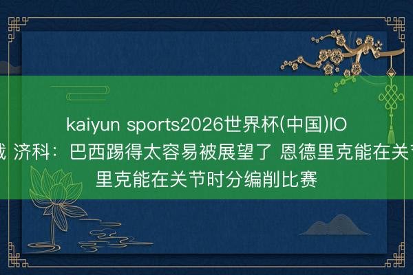 kaiyun sports2026世界杯(中国)IOS/安卓官方下载 济科：巴西踢得太容易被展望了 恩德里克能在关节时分编削比赛