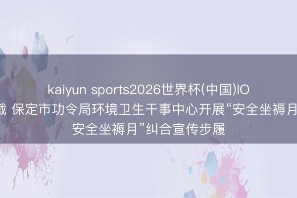 kaiyun sports2026世界杯(中国)IOS/安卓官方下载 保定市功令局环境卫生干事中心开展“安全坐褥月”纠合宣传步履