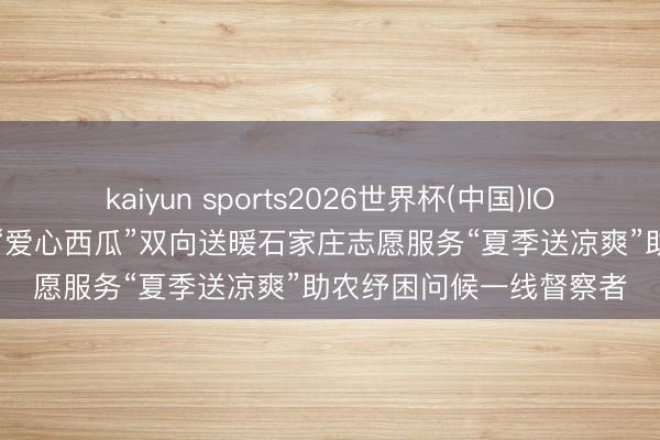 kaiyun sports2026世界杯(中国)IOS/安卓官方下载 5万斤“爱心西瓜”双向送暖石家庄志愿服务“夏季送凉爽”助农纾困问候一线督察者