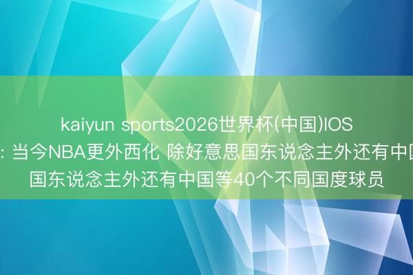 kaiyun sports2026世界杯(中国)IOS/安卓官方下载 弗雷泽: 当今NBA更外西化 除好意思国东说念主外还有中国等40个不同国度球员