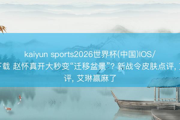 kaiyun sports2026世界杯(中国)IOS/安卓官方下载 赵怀真开大秒变“迁移盆景”? 新战令皮肤点评， 艾琳赢麻了