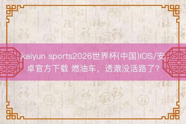 kaiyun sports2026世界杯(中国)IOS/安卓官方下载 燃油车，透澈没活路了?