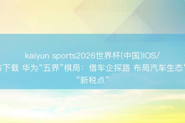 kaiyun sports2026世界杯(中国)IOS/安卓官方下载 华为“五界”棋局：借车企探路 布局汽车生态“新税点”