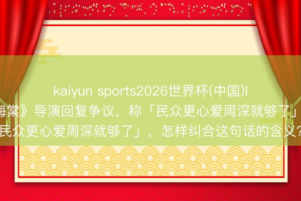 kaiyun sports2026世界杯(中国)IOS/安卓官方下载 《大鱼海棠》导演回复争议，称「民众更心爱周深就够了」，怎样纠合这句话的含义？