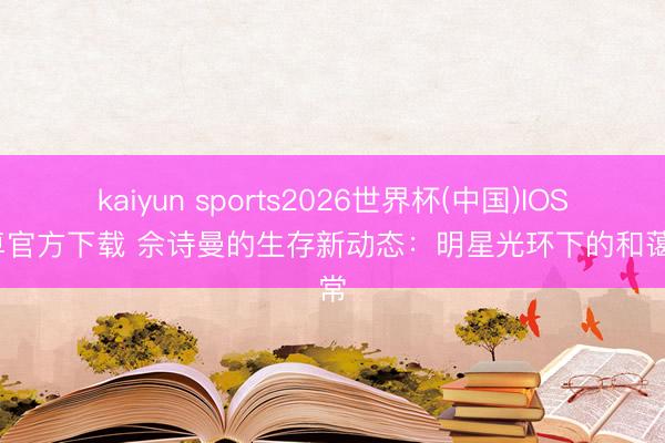 kaiyun sports2026世界杯(中国)IOS/安卓官方下载 佘诗曼的生存新动态：明星光环下的和蔼日常