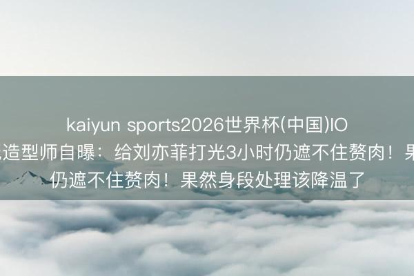kaiyun sports2026世界杯(中国)IOS/安卓官方下载 红毯造型师自曝:给刘亦菲打光3小时仍遮不住赘肉!果然身段处理该降温了